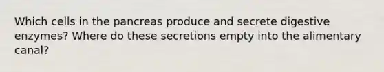 Which cells in <a href='https://www.questionai.com/knowledge/kITHRba4Cd-the-pancreas' class='anchor-knowledge'>the pancreas</a> produce and secrete <a href='https://www.questionai.com/knowledge/kK14poSlmL-digestive-enzymes' class='anchor-knowledge'>digestive enzymes</a>? Where do these secretions empty into the alimentary canal?