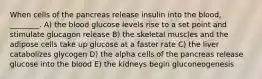 When cells of the pancreas release insulin into the blood, ________. A) the blood glucose levels rise to a set point and stimulate glucagon release B) the skeletal muscles and the adipose cells take up glucose at a faster rate C) the liver catabolizes glycogen D) the alpha cells of the pancreas release glucose into the blood E) the kidneys begin gluconeogenesis