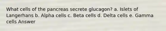 What cells of <a href='https://www.questionai.com/knowledge/kITHRba4Cd-the-pancreas' class='anchor-knowledge'>the pancreas</a> secrete glucagon? a. Islets of Langerhans b. Alpha cells c. Beta cells d. Delta cells e. Gamma cells Answer