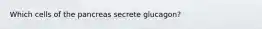 Which cells of the pancreas secrete glucagon?
