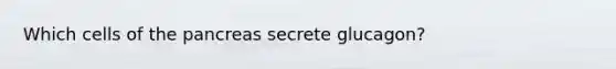 Which cells of <a href='https://www.questionai.com/knowledge/kITHRba4Cd-the-pancreas' class='anchor-knowledge'>the pancreas</a> secrete glucagon?