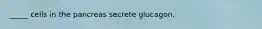 _____ cells in the pancreas secrete glucagon.