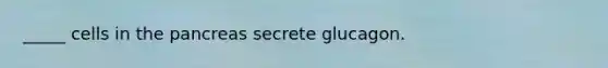 _____ cells in the pancreas secrete glucagon.