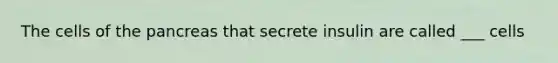 The cells of the pancreas that secrete insulin are called ___ cells