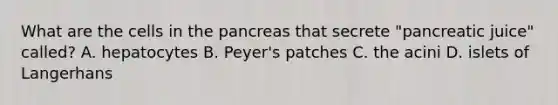 What are the cells in the pancreas that secrete "pancreatic juice" called? A. hepatocytes B. Peyer's patches C. the acini D. islets of Langerhans