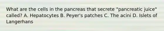 What are the cells in the pancreas that secrete "pancreatic juice" called? A. Hepatocytes B. Peyer's patches C. The acini D. Islets of Langerhans