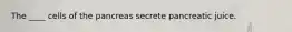 The ____ cells of the pancreas secrete pancreatic juice.