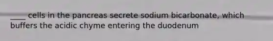 ____ cells in the pancreas secrete sodium bicarbonate, which buffers the acidic chyme entering the duodenum