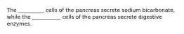 The __________ cells of the pancreas secrete sodium bicarbonate, while the ___________ cells of the pancreas secrete digestive enzymes.