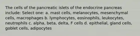 The cells of the pancreatic islets of the endocrine pancreas include: Select one: a. mast cells, melanocytes, mesenchymal cells, macrophages b. lymphocytes, eosinophils, leukocytes, neutrophils c. alpha, beta, delta, F cells d. epithelial, gland cells, goblet cells, adipocytes