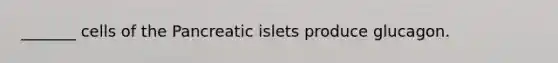 _______ cells of the Pancreatic islets produce glucagon.