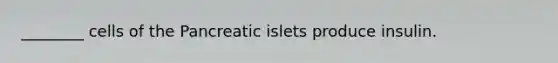 ________ cells of the Pancreatic islets produce insulin.