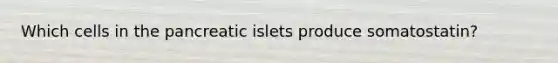 Which cells in the pancreatic islets produce somatostatin?