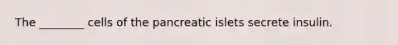The ________ cells of the pancreatic islets secrete insulin.