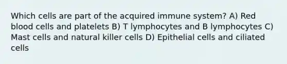 Which cells are part of the acquired immune system? A) Red blood cells and platelets B) T lymphocytes and B lymphocytes C) Mast cells and natural killer cells D) Epithelial cells and ciliated cells