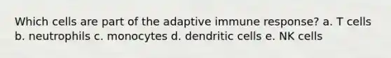 Which cells are part of the adaptive immune response? a. T cells b. neutrophils c. monocytes d. dendritic cells e. NK cells