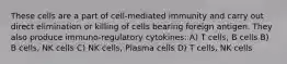 These cells are a part of cell-mediated immunity and carry out direct elimination or killing of cells bearing foreign antigen. They also produce immuno-regulatory cytokines: A) T cells, B cells B) B cells, NK cells C) NK cells, Plasma cells D) T cells, NK cells