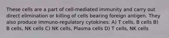 These cells are a part of cell-mediated immunity and carry out direct elimination or killing of cells bearing foreign antigen. They also produce immuno-regulatory cytokines: A) T cells, B cells B) B cells, NK cells C) NK cells, Plasma cells D) T cells, NK cells