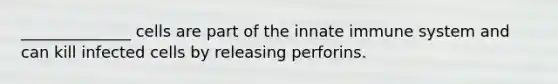 ______________ cells are part of the innate immune system and can kill infected cells by releasing perforins.