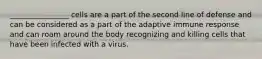 ________________ cells are a part of the second line of defense and can be considered as a part of the adaptive immune response and can roam around the body recognizing and killing cells that have been infected with a virus.