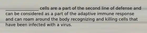 ________________ cells are a part of the second line of defense and can be considered as a part of the adaptive immune response and can roam around the body recognizing and killing cells that have been infected with a virus.