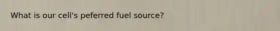 What is our cell's peferred fuel source?