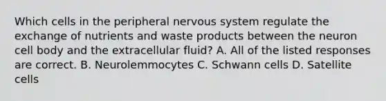 Which cells in the peripheral nervous system regulate the exchange of nutrients and waste products between the neuron cell body and the extracellular fluid? A. All of the listed responses are correct. B. Neurolemmocytes C. Schwann cells D. Satellite cells