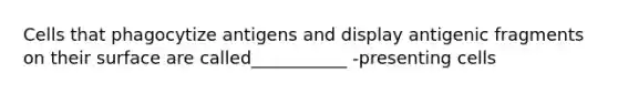 Cells that phagocytize antigens and display antigenic fragments on their surface are called___________ -presenting cells