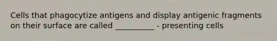 Cells that phagocytize antigens and display antigenic fragments on their surface are called __________ - presenting cells