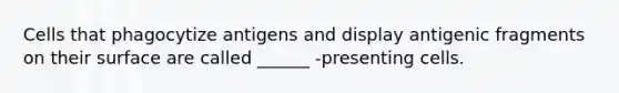 Cells that phagocytize antigens and display antigenic fragments on their surface are called ______ -presenting cells.