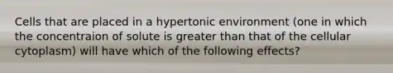 Cells that are placed in a hypertonic environment (one in which the concentraion of solute is greater than that of the cellular cytoplasm) will have which of the following effects?