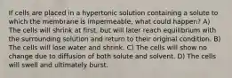 If cells are placed in a hypertonic solution containing a solute to which the membrane is impermeable, what could happen? A) The cells will shrink at first, but will later reach equilibrium with the surrounding solution and return to their original condition. B) The cells will lose water and shrink. C) The cells will show no change due to diffusion of both solute and solvent. D) The cells will swell and ultimately burst.