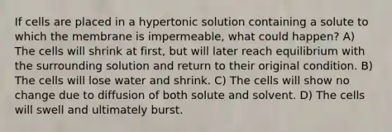 If cells are placed in a hypertonic solution containing a solute to which the membrane is impermeable, what could happen? A) The cells will shrink at first, but will later reach equilibrium with the surrounding solution and return to their original condition. B) The cells will lose water and shrink. C) The cells will show no change due to diffusion of both solute and solvent. D) The cells will swell and ultimately burst.