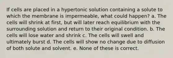 If cells are placed in a hypertonic solution containing a solute to which the membrane is impermeable, what could happen? a. The cells will shrink at first, but will later reach equilibrium with the surrounding solution and return to their original condition. b. The cells will lose water and shrink c. The cells will swell and ultimately burst d. The cells will show no change due to diffusion of both solute and solvent. e. None of these is correct.