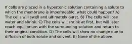 If cells are placed in a hypertonic solution containing a solute to which the membrane is impermeable, what could happen? A) The cells will swell and ultimately burst. B) The cells will lose water and shrink. C) The cells will shrink at first, but will later reach equilibrium with the surrounding solution and return to their original condition. D) The cells will show no change due to diffusion of both solute and solvent. E) None of the above.