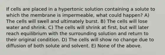 If cells are placed in a hypertonic solution containing a solute to which the membrane is impermeable, what could happen? A) The cells will swell and ultimately burst. B) The cells will lose water and shrink. C) The cells will shrink at first, but will later reach equilibrium with the surrounding solution and return to their original condition. D) The cells will show no change due to diffusion of both solute and solvent. E) None of the above.