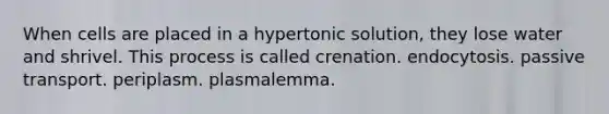 When cells are placed in a hypertonic solution, they lose water and shrivel. This process is called crenation. endocytosis. passive transport. periplasm. plasmalemma.