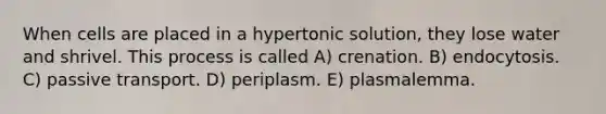 When cells are placed in a hypertonic solution, they lose water and shrivel. This process is called A) crenation. B) endocytosis. C) passive transport. D) periplasm. E) plasmalemma.