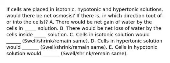 If cells are placed in isotonic, hypotonic and hypertonic solutions, would there be net osmosis? If there is, in which direction (out of or into the cells)? A. There would be net gain of water by the cells in _____ solution. B. There would be net loss of water by the cells inside _____ solution. C. Cells in isotonic solution would ______ (Swell/shrink/remain same). D. Cells in hypertonic solution would _______ (Swell/shrink/remain same). E. Cells in hypotonic solution would _______ (Swell/shrink/remain same).