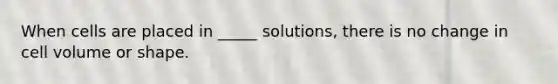 When cells are placed in _____ solutions, there is no change in cell volume or shape.