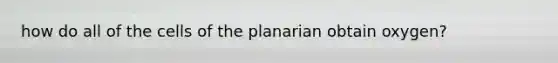 how do all of the cells of the planarian obtain oxygen?