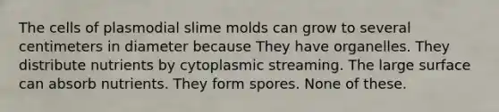 The cells of plasmodial slime molds can grow to several centimeters in diameter because They have organelles. They distribute nutrients by cytoplasmic streaming. The large surface can absorb nutrients. They form spores. None of these.