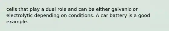 cells that play a dual role and can be either galvanic or electrolytic depending on conditions. A car battery is a good example.