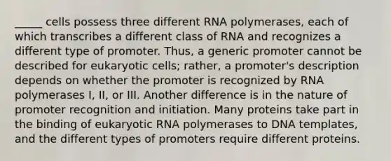 _____ cells possess three different RNA polymerases, each of which transcribes a different class of RNA and recognizes a different type of promoter. Thus, a generic promoter cannot be described for <a href='https://www.questionai.com/knowledge/kb526cpm6R-eukaryotic-cells' class='anchor-knowledge'>eukaryotic cells</a>; rather, a promoter's description depends on whether the promoter is recognized by RNA polymerases I, II, or III. Another difference is in the nature of promoter recognition and initiation. Many proteins take part in the binding of eukaryotic RNA polymerases to DNA templates, and the different types of promoters require different proteins.