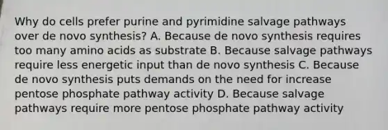 Why do cells prefer purine and pyrimidine salvage pathways over de novo synthesis? A. Because de novo synthesis requires too many amino acids as substrate B. Because salvage pathways require less energetic input than de novo synthesis C. Because de novo synthesis puts demands on the need for increase pentose phosphate pathway activity D. Because salvage pathways require more pentose phosphate pathway activity