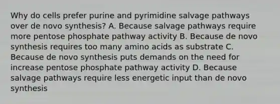 Why do cells prefer purine and pyrimidine salvage pathways over de novo synthesis? A. Because salvage pathways require more pentose phosphate pathway activity B. Because de novo synthesis requires too many amino acids as substrate C. Because de novo synthesis puts demands on the need for increase pentose phosphate pathway activity D. Because salvage pathways require less energetic input than de novo synthesis