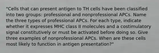 "Cells that can present antigen to TH cells have been classified into two groups: professional and nonprofessional APCs. Name the three types of professional APCs. For each type, indicate whether it expresses MHC class II molecules and a costimulatory signal constitutively or must be activated before doing so. Give three examples of nonprofessional APCs. When are these cells most likely to function in antigen presentation?"