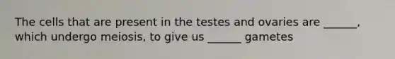 The cells that are present in the testes and ovaries are ______, which undergo meiosis, to give us ______ gametes