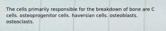 The cells primarily responsible for the breakdown of bone are C cells. osteoprogenitor cells. haversian cells. osteoblasts. osteoclasts.