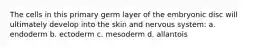 The cells in this primary germ layer of the embryonic disc will ultimately develop into the skin and nervous system: a. endoderm b. ectoderm c. mesoderm d. allantois